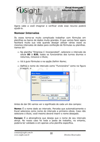 Excel Avançado
                                             Soluções Empresariais




Agora cabe a você imaginar e verificar onde esse recurso poderá
ajudá-lo.

Nomear Intervalos
Às vezes torna-se muito complicado trabalhar com fórmulas em
planilhas ou banco de dados muito grandes. O que vamos fazer agora
facilitará muito sua vida quando desejar utilizar várias vezes os
mesmos intervalos de dados para confecção de fórmulas ou planilhas.
Vamos lá!!

      Na planilha “Empresa C Incorporated”, selecione o intervalo da
      célula B5 à B30, todos os funcionários dos turnos diurnos e
      noturnos, inclusive o título;

      Vá à guia Fórmulas e na opção Definir Nome;

      Defina o nome do intervalo como “Funcionário” como na figura
      a seguir; e




Antes de dar OK vamos ver o significado de cada um dos campos:

Nome: É o nome dado ao intervalo. Perceba que automaticamente o
Excel seleciona como nome do intervalo a primeira célula. Caso não
selecione o título, você mesmo deverá inserir o nome desejado.

Escopo: É a abrangência que deseja que o nome de seu intervalo
atinja. No nosso caso foi toda a pasta de trabalho, no entanto,
poderia ter validado-o em apenas uma planilha específica.



contato@isight.com.br             22
www.isight.com.br                              Direitos Reservados
 
