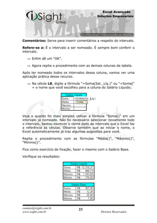 Excel Avançado
                                             Soluções Empresariais




Comentários: Serve para inserir comentários a respeito do intervalo.

Refere-se a: É o intervalo a ser nomeado. É sempre bom conferir o
intervalo.

      Enfim dê um “OK”.

      Agora repita o procedimento com as demais colunas da tabela.

Após ter nomeado todos os intervalos dessa coluna, vamos ver uma
aplicação prática desse recurso.

      Na célula L8, digite a fórmula “=Soma(Sal._Líq.)” ou “=Soma(“
      + o nome que você escolheu para a coluna do Salário Líquido;




Veja o quanto foi mais simples utilizar a fórmula “Soma()” em um
intervalo já nomeado. Não foi necessário selecionar novamente todo
o intervalo, bastou escrever o nome dado ao intervalo que o Excel faz
a referência às células. Observe também que ao iniciar o nome, o
Excel automaticamente já traz algumas sugestões para você.

Repita o procedimento com as fórmulas “Média()”, “Máximo()”,
“Mínimo()”.

Fica como exercício de fixação, fazer o mesmo com o Salário Base.

Verifique os resultados:




contato@isight.com.br             23
www.isight.com.br                               Direitos Reservados
 