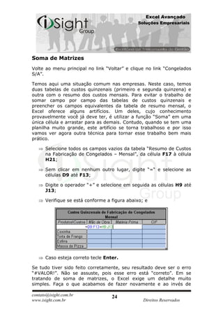 Excel Avançado
                                              Soluções Empresariais




Soma de Matrizes
Volte ao menu principal no link “Voltar” e clique no link “Congelados
S/A”.

Temos aqui uma situação comum nas empresas. Neste caso, temos
duas tabelas de custos quinzenais (primeiro e segunda quinzena) e
outra com o resumo dos custos mensais. Para evitar o trabalho de
somar campo por campo das tabelas de custos quinzenais e
preencher os campos equivalentes da tabela de resumo mensal, o
Excel oferece alguns artifícios. Um deles, cujo conhecimento
provavelmente você já deve ter, é utilizar a função “Soma” em uma
única célula e arrastar para as demais. Contudo, quando se tem uma
planilha muito grande, este artifício se torna trabalhoso e por isso
vamos ver agora outra técnica para tornar esse trabalho bem mais
prático.

      Selecione todos os campos vazios da tabela “Resumo de Custos
      na Fabricação de Congelados – Mensal”, da célula F17 à célula
      H21;

      Sem clicar em nenhum outro lugar, digite “=“ e selecione as
      células D9 até F13;

      Digite o operador “+” e selecione em seguida as células H9 até
      J13;

      Verifique se está conforme a figura abaixo; e




      Caso esteja correto tecle Enter.

Se tudo tiver sido feito corretamente, seu resultado deve ser o erro
“#VALOR!”. Não se assuste, pois esse erro está “correto”. Em se
tratando de soma de matrizes, o Excel exige um detalhe muito
simples. Faça o que acabamos de fazer novamente e ao invés de

contato@isight.com.br              24
www.isight.com.br                                Direitos Reservados
 