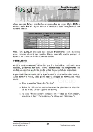 Excel Avançado
                                                Soluções Empresariais




clicar apenas Enter, mantenha pressionadas as teclas Ctrl+Shift e
depois tecle Enter. Agora temos o resultado que desejávamos no
quadro abaixo.




Obs.: Em qualquer situação que estiver trabalhando com matrizes
esse recurso deverá ser usado. Outro exemplo muito comum é
quando irá transpor um intervalo de dados.

Formulário

O Excel tem um recurso muito útil que é o formulário. Utilizando este
recurso, podemos ter uma forma padronizada de lançamento de
dados na planilha, podendo ainda utilizá-lo para efetuar pesquisas.

É possível criar os formulários apenas com a criação de seus rótulos.
Após definir o rótulo, você pode pedir a criação do formulário. Veja
como:

          Abra a planilha “Base de Clientes”;

          Antes de utilizarmos nossa ferramenta, precisamos ativá-la.
          Vá ao menu Office>Opções do Excel;

          Na guia “Personalizar”, coloque em “Todos os Comandos”,
          selecione o item “Formulário...” e clique em “Adicionar”;




contato@isight.com.br               25
www.isight.com.br                                 Direitos Reservados
 