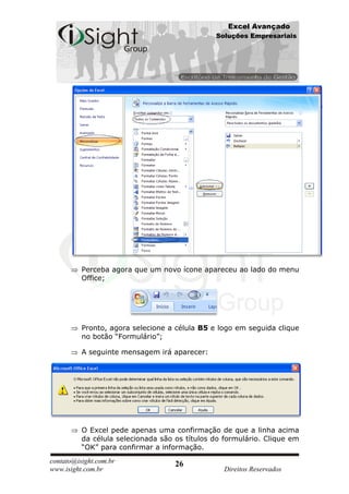 Excel Avançado
                                               Soluções Empresariais




          Perceba agora que um novo ícone apareceu ao lado do menu
          Office;




          Pronto, agora selecione a célula B5 e logo em seguida clique
          no botão “Formulário”;

          A seguinte mensagem irá aparecer:




          O Excel pede apenas uma confirmação de que a linha acima
          da célula selecionada são os títulos do formulário. Clique em
          “OK” para confirmar a informação.
contato@isight.com.br               26
www.isight.com.br                                 Direitos Reservados
 
