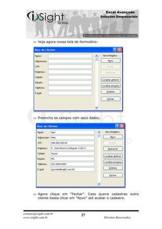 Excel Avançado
                                                 Soluções Empresariais




          Veja agora nossa tela de formulário:




          Preencha os campos com seus dados;




          Agora clique em “Fechar”. Caso queira cadastras outro
          cliente basta clicar em “Novo” até acabar o cadastro.



contato@isight.com.br              27
www.isight.com.br                                  Direitos Reservados
 
