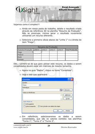 Excel Avançado
                                                Soluções Empresariais




Vejamos como é simples!!!

          Ainda em nossa pasta de trabalho, delete o resultado criado
          através da referência 3D na planilha “Resumo da Produção”.
          Não se preocupe, iremos gerar o resultado novamente
          utilizando um recurso diferente.

          Selecione a primeira célula abaixo da “Linha 1” e a direita do
          item “Prego”;




Obs.: Lembre-se de que para utilizar este recurso, os dados a serem
consolidados devem estar em matrizes de mesmo tamanho.

          Agora na guia “Dados”, clique no ícone “Consolidar”;

          Veja a tela que aparecerá:




          Em referência, selecionaremos os dados a serem
          consolidados, que são os valores contidos nas planilhas
          “Turno 1”, “Turno 2” e “Turno 3”.

contato@isight.com.br               29
www.isight.com.br                                 Direitos Reservados
 