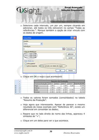 Excel Avançado
                                             Soluções Empresariais




          Selecione cada intervalo, um por um, sempre clicando em
          adicionar, até todos os três estiverem no campo “Todas as
          referências:”. Marque também a opção de criar vínculo com
          os dados de origem.




          Clique em OK e veja o que acontecerá:




          Todos os valores foram somados (consolidados) na tabela
          “Resumo da Produção”.

          Veja agora que interessante. Apesar de parecer o mesmo
          resultado do nosso exemplo com “Referência 3D”, existe um
          diferencial em consolidar os dados;

          Repare que no lado direito do nome das linhas, apareceu 4
          símbolos de “+”;

          Clique em um deles para ver o que acontece.



contato@isight.com.br              30
www.isight.com.br                                 Direitos Reservados
 