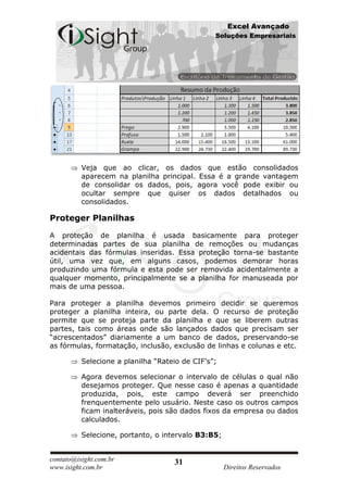 Excel Avançado
                                                Soluções Empresariais




          Veja que ao clicar, os dados que estão consolidados
          aparecem na planilha principal. Essa é a grande vantagem
          de consolidar os dados, pois, agora você pode exibir ou
          ocultar sempre que quiser os dados detalhados ou
          consolidados.

Proteger Planilhas

A proteção de planilha é usada basicamente para proteger
determinadas partes de sua planilha de remoções ou mudanças
acidentais das fórmulas inseridas. Essa proteção torna-se bastante
útil, uma vez que, em alguns casos, podemos demorar horas
produzindo uma fórmula e esta pode ser removida acidentalmente a
qualquer momento, principalmente se a planilha for manuseada por
mais de uma pessoa.

Para proteger a planilha devemos primeiro decidir se queremos
proteger a planilha inteira, ou parte dela. O recurso de proteção
permite que se proteja parte da planilha e que se liberem outras
partes, tais como áreas onde são lançados dados que precisam ser
“acrescentados” diariamente a um banco de dados, preservando-se
as fórmulas, formatação, inclusão, exclusão de linhas e colunas e etc.

          Selecione a planilha “Rateio de CIF’s”;

          Agora devemos selecionar o intervalo de células o qual não
          desejamos proteger. Que nesse caso é apenas a quantidade
          produzida, pois, este campo deverá ser preenchido
          frenquentemente pelo usuário. Neste caso os outros campos
          ficam inalteráveis, pois são dados fixos da empresa ou dados
          calculados.

          Selecione, portanto, o intervalo B3:B5;


contato@isight.com.br               31
www.isight.com.br                                   Direitos Reservados
 