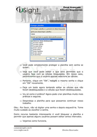Excel Avançado
                                               Soluções Empresariais




          Você pode simplesmente proteger a planilha sem senha se
          quiser;

          Veja que você pode editar o que será permitido que o
          usuário faça com as células bloqueadas. Em nosso caso,
          permitiremos que o usuário apenas selecione as células.

          Portanto, clique em “OK”, redigite a mesma senha e clique
          em “OK” novamente.

          Faça um teste agora tentando editar as células que não
          foram desbloqueadas e a células que foram desbloqueadas.

          Viu só como é prático? Agora pode criar planilhas muito mais
          práticas e seguras.

          Desproteja a planilha para que possamos continuar nosso
          trabalho.

Obs.: Por favor, não vá digitar uma senha e depois esquecê-la. Tome
muito cuidado ao escolher a senha.

Outro recurso bastante interessante é você bloquear a planilha e
permitir que apenas alguns usuários possam editar certos intervalos.

          Vejamos como funciona.


contato@isight.com.br              33
www.isight.com.br                                Direitos Reservados
 