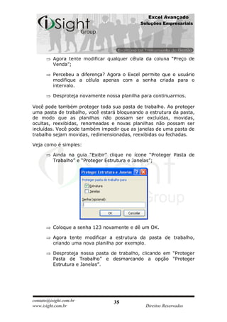 Excel Avançado
                                             Soluções Empresariais




          Agora tente modificar qualquer célula da coluna “Preço de
          Venda”;

          Percebeu a diferença? Agora o Excel permite que o usuário
          modifique a célula apenas com a senha criada para o
          intervalo.

          Desproteja novamente nossa planilha para continuarmos.

Você pode também proteger toda sua pasta de trabalho. Ao proteger
uma pasta de trabalho, você estará bloqueando a estrutura da pasta,
de modo que as planilhas não possam ser excluídas, movidas,
ocultas, reexibidas, renomeadas e novas planilhas não possam ser
incluídas. Você pode também impedir que as janelas de uma pasta de
trabalho sejam movidas, redimensionadas, reexibidas ou fechadas.

Veja como é simples:

          Ainda na guia “Exibir” clique no ícone “Proteger Pasta de
          Trabalho” e “Proteger Estrutura e Janelas”;




          Coloque a senha 123 novamente e dê um OK.

          Agora tente modificar a estrutura da pasta de trabalho,
          criando uma nova planilha por exemplo.

          Desproteja nossa pasta de trabalho, clicando em “Proteger
          Pasta de Trabalho” e desmarcando a opção “Proteger
          Estrutura e Janelas”.




contato@isight.com.br             35
www.isight.com.br                              Direitos Reservados
 