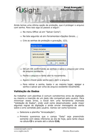 Excel Avançado
                                               Soluções Empresariais




Ainda temos uma última opção de proteção, que é proteger o arquivo
com senha. Para isso siga os passos a seguir:

          No menu Office vá em “Salvar Como”;

          Na tela seguinte vá em Ferramentas>Opções Gerais...;

          Crie as senhas de proteção e gravação, 123;




          Dê um OK confirmando as senhas e salve o arquivo por cima
          do arquivo existente.

          Feche o arquivo e tente abri-lo novamente.

          Agora o Excel pede senha para abrir o arquivo.

          Para retirar a senha, basta ir ao mesmo lugar, apagar a
          senha e salvar por cima do arquivo existente novamente.

Validação de Dados
Ao trabalhar com planilhas é comum cometermos erros de digitação
ou mesmo a inserção de um dado não compatível pelo usuário. Para
minimizar esses erros, o Excel tem uma ferramenta chamada
“Validação de Dados”, onde você como desenvolvedor, pode impor
algumas regras de digitação e ainda enviar mensagens de alerta
sobre o erro cometido pelo usuário. Vamos ver como funciona:

      Selecione a planilha “Arrecadação”;

      Primeiro queremos que o campo “Data” seja preenchido
      somente com datas inferiores ao dia de hoje, para tanto clique
      na célula C3 e arraste até a célula C10;


contato@isight.com.br              36
www.isight.com.br                                Direitos Reservados
 