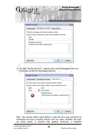 Excel Avançado
                                            Soluções Empresariais




      Na aba “Alerta de erro”, vamos criar uma mensagem de erro.
      Preencha conforme ilustração abaixo;




   Obs.: No campo estilo você define o tipo de erro que ocorrerá no
   momento em que o usuário entrar com um valor inválido. No caso
   do estilo parar, o usuário não poderá continuar o trabalho

contato@isight.com.br            38
www.isight.com.br                             Direitos Reservados
 