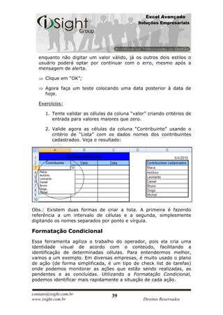 Excel Avançado
                                               Soluções Empresariais




   enquanto não digitar um valor válido, já os outros dois estilos o
   usuário poderá optar por continuar com o erro, mesmo após a
   mensagem de alerta.

      Clique em “OK”;

      Agora faça um teste colocando uma data posterior à data de
      hoje.

   Exercícios:

      1. Tente validar as células da coluna “valor” criando critérios de
         entrada para valores maiores que zero.

      2. Valide agora as células da coluna “Contribuinte” usando o
         critério de “Lista” com os dados nomes dos contribuintes
         cadastrados. Veja o resultado:




Obs.: Existem duas formas de criar a lista. A primeira é fazendo
referência a um intervalo de células e a segunda, simplesmente
digitando os nomes separados por ponto e vírgula.

Formatação Condicional
Essa ferramenta agiliza o trabalho do operador, pois ela cria uma
identidade visual de acordo com o conteúdo, facilitando a
identificação de determinadas células. Para entendermos melhor,
vamos a um exemplo. Em diversas empresas, é muito usado o plano
de ação (de forma simplificada, é um tipo de check list de tarefas)
onde podemos monitorar as ações que estão sendo realizadas, as
pendentes e as concluídas. Utilizando a Formatação Condicional,
podemos identificar mais rapidamente a situação de cada ação.


contato@isight.com.br               39
www.isight.com.br                                 Direitos Reservados
 