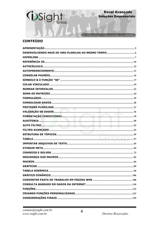 Excel Avançado
                                                                                                                    Soluções Empresariais




CONTEÚDO

APRESENTAÇÃO.................................................................................................................................................... 5
DESENVOLVENDO MAIS DE UMA PLANILHA AO MESMO TEMPO.............................................. 6
HIPERLINK .............................................................................................................................................................. 7
REFERÊNCIA 3D.................................................................................................................................................. 10
AUTOCÁLCULO..................................................................................................................................................... 12
AUTOPREENCHIMENTO .................................................................................................................................. 13
CONGELAR PAINÉIS......................................................................................................................................... 16
SÍMBOLO & E FUNÇÃO “SE” ........................................................................................................................ 17
COLAR VINCULADO .......................................................................................................................................... 19
NOMEAR INTERVALOS .................................................................................................................................... 22
SOMA DE MATRIZES......................................................................................................................................... 24
FORMULÁRIO ....................................................................................................................................................... 25
CONSOLIDAR DADOS ...................................................................................................................................... 28
PROTEGER PLANILHAS .................................................................................................................................. 31
VALIDAÇÃO DE DADOS .................................................................................................................................. 36
FORMATAÇÃO CONDICIONAL ..................................................................................................................... 39
AUDITORIA ........................................................................................................................................................... 50
AUTO FILTRO ....................................................................................................................................................... 52
FILTRO AVANÇADO .......................................................................................................................................... 53
ESTRUTURA DE TÓPICOS .............................................................................................................................. 55
TABELA .................................................................................................................................................................... 57
IMPORTAR ARQUIVOS DE TEXTO............................................................................................................. 65
ATINGIR META .................................................................................................................................................... 69
CENÁRIOS E SOLVER ....................................................................................................................................... 72
SEGURANÇA DAS MACROS ........................................................................................................................... 82
MACROS .................................................................................................................................................................. 84
GRÁFICOS .............................................................................................................................................................. 89
TABELA DINÂMICA ........................................................................................................................................... 96
GRÁFICO DINÂMICO...................................................................................................................................... 106
CONVERTER PASTA DE TRABALHO EM PÁGINA WEB ................................................................. 108
CONSULTA BASEADO EM DADOS DA INTERNET ............................................................................ 110
FUNÇÕES .............................................................................................................................................................. 112
CRIANDO FUNÇÕES PERSONALIZADAS .............................................................................................. 123
CONSIDERAÇÕES FINAIS ........................................................................................................................... 129




contato@isight.com.br                                                                   4
www.isight.com.br                                                                                                        Direitos Reservados
 