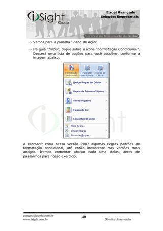Excel Avançado
                                               Soluções Empresariais




      Vamos para a planilha “Plano de Ação”.

      Na guia “Início”, clique sobre o ícone “Formatação Condicional”.
      Descerá uma lista de opções para você escolher, conforme a
      imagem abaixo:




A Microsoft criou nessa versão 2007 algumas regras padrões de
formatação condicional, até então inexistente nas versões mais
antigas. Iremos comentar abaixo cada uma delas, antes de
passarmos para nosso exercício.




contato@isight.com.br              40
www.isight.com.br                                Direitos Reservados
 