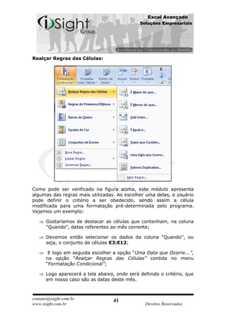 Excel Avançado
                                              Soluções Empresariais




Realçar Regras das Células:




Como pode ser verificado na figura acima, este módulo apresenta
algumas das regras mais utilizadas. Ao escolher uma delas, o usuário
pode definir o critério a ser obedecido, sendo assim a célula
modificada para uma formatação pré-determinada pelo programa.
Vejamos um exemplo:

      Gostaríamos de destacar as células que contenham, na coluna
      “Quando”, datas referentes ao mês corrente;

      Devemos então selecionar os dados da coluna “Quando”, ou
      seja, o conjunto de células E3:E12;

       E logo em seguida escolher a opção “Uma Data que Ocorre...”,
      na opção “Realçar Regras das Células” contida no menu
      “Formatação Condicional”;

      Logo aparecerá a tela abaixo, onde será definido o critério, que
      em nosso caso são as datas deste mês.



contato@isight.com.br              41
www.isight.com.br                                Direitos Reservados
 