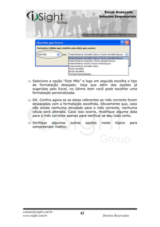 Excel Avançado
                                                Soluções Empresariais




      Selecione a opção “Este Mês” e logo em seguida escolha o tipo
      de formatação desejado. Veja que além das opções já
      sugeridas pelo Excel, no último item você pode escolher uma
      formatação personalizada.

      OK. Confira agora se as datas referentes ao mês corrente foram
      destacadas com a formatação escolhida. Obviamente que, caso
      não existe nenhuma atividade para o mês corrente, nenhuma
      célula será alterada. Caso isso ocorra, modifique alguma data
      para o mês corrente apenas para verificar se deu tudo certo.

      Verifique algumas   outras       opções    neste     tópico       para
      compreender melhor.




contato@isight.com.br             42
www.isight.com.br                                 Direitos Reservados
 