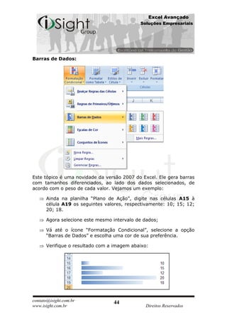 Excel Avançado
                                            Soluções Empresariais




Barras de Dados:




Este tópico é uma novidade da versão 2007 do Excel. Ele gera barras
com tamanhos diferenciados, ao lado dos dados selecionados, de
acordo com o peso de cada valor. Vejamos um exemplo:

      Ainda na planilha “Plano de Ação”, digite nas células A15 à
      célula A19 os seguintes valores, respectivamente: 10; 15; 12;
      20; 18.

      Agora selecione este mesmo intervalo de dados;

      Vá até o ícone “Formatação Condicional”, selecione a opção
      “Barras de Dados” e escolha uma cor de sua preferência.

      Verifique o resultado com a imagem abaixo:




contato@isight.com.br            44
www.isight.com.br                             Direitos Reservados
 