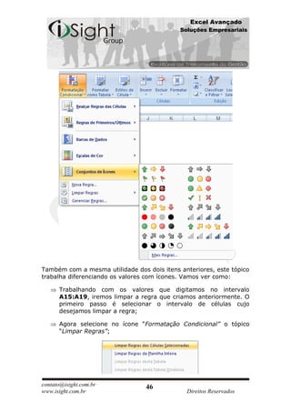 Excel Avançado
                                            Soluções Empresariais




Também com a mesma utilidade dos dois itens anteriores, este tópico
trabalha diferenciando os valores com ícones. Vamos ver como:

      Trabalhando com os valores que digitamos no intervalo
      A15:A19, iremos limpar a regra que criamos anteriormente. O
      primeiro passo é selecionar o intervalo de células cujo
      desejamos limpar a regra;

      Agora selecione no ícone “Formatação Condicional” o tópico
      “Limpar Regras”;




contato@isight.com.br            46
www.isight.com.br                             Direitos Reservados
 