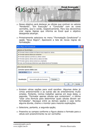 Excel Avançado
                                              Soluções Empresariais




      Nosso objetivo será destacar as células que contiver os valores
      “Pendente”, “Em Execução” e “Concluída” com as cores
      vermelho, azul e verde, respectivamente. Para isso deveremos
      criar regras lógicas que informa ao Excel qual o objetivo
      desejamos alcançar.

      Primeiramente seleciona no menu “Formatação Condicional” a
      opção “Nova Regra”; Aparecerá a tela de novas regras de
      formatação:




      Existem várias opções para você escolher. Algumas delas já
      vimos anteriormente e as outras são de entendimento muito
      simples. Portanto, iremos trabalhar apenas em duas delas, a
      segunda, “Formatar apenas células que contenham”, e última
      “Usar uma fórmula para determinar quais células devem ser
      formatadas”. Navegue entre as demais opções e caso tenha
      alguma dúvida, chame o monitor para maiores explicações.

      Selecione, portanto, a segunda opção;

      Preencha os campos conforme a figura abaixo e formate para a
      célula com preenchimento na cor vermelha:




contato@isight.com.br             48
www.isight.com.br                               Direitos Reservados
 