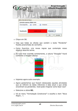 Excel Avançado
                                              Soluções Empresariais




      Clique em OK.

      Veja que todas as células que contém o texto “Pendente”
      ficarão preenchidas de vermelho.

      Como Exercício, crie novas regras que contemple nosso
      objetivo descrito acima.

      Se tudo tiver ocorrido corretamente, a coluna “Situação” ficará
      conforme a imagem abaixo:




      Vejamos agora outro exemplo:

      Agora gostaríamos que fossem destacadas aquelas atividades
      que se referem às datas inferiores à data atual e que ainda
      encontram-se pendentes. Você pode imaginar como fazer isso?

      Selecione a célula B3;

      Vá ao menu “Formatação Condicional” e escolha o item “Nova
      Regra...”;



contato@isight.com.br             49
www.isight.com.br                               Direitos Reservados
 