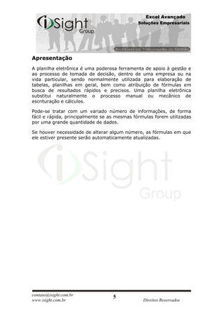 Excel Avançado
                                             Soluções Empresariais




Apresentação
A planilha eletrônica é uma poderosa ferramenta de apoio à gestão e
ao processo de tomada de decisão, dentro de uma empresa ou na
vida particular, sendo normalmente utilizada para elaboração de
tabelas, planilhas em geral, bem como atribuição de fórmulas em
busca de resultados rápidos e precisos. Uma planilha eletrônica
substitui naturalmente o processo manual ou mecânico de
escrituração e cálculos.

Pode-se tratar com um variado número de informações, de forma
fácil e rápida, principalmente se as mesmas fórmulas forem utilizadas
por uma grande quantidade de dados.

Se houver necessidade de alterar algum número, as fórmulas em que
ele estiver presente serão automaticamente atualizadas.




contato@isight.com.br              5
www.isight.com.br                               Direitos Reservados
 