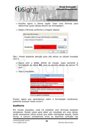 Excel Avançado
                                             Soluções Empresariais




      Escolha agora a última opção “Usar uma fórmula para
      determinar quais células devem ser formatadas”;

      Digite a fórmula conforme a imagem abaixo:




Obs.: Preste bastante atenção para não deixar as células travadas
com $.

      Agora com o botão direito do mouse, copie somente a
      formatação da célula B3, para as demais células da coluna “O
      que”.

      Veja o resultado:




Pronto, agora que aprendemos sobre a formatação condicional,
podemos avançar nosso curso!!!

Auditoria
Em muitas situações, você irá trabalhar com fórmulas bastante
complexas. Muitas vezes para obter um resultado em uma célula,
serão necessárias várias outras que estão interligadas àquela. Desta
forma, é comum cometermos erros ou fazermos confusão nas

contato@isight.com.br             50
www.isight.com.br                              Direitos Reservados
 