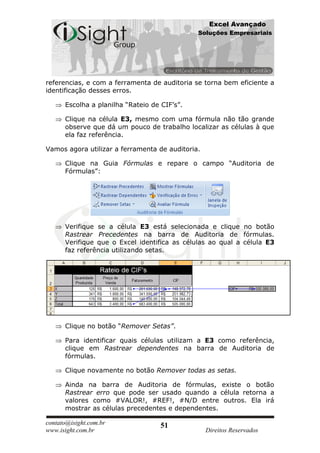 Excel Avançado
                                              Soluções Empresariais




referencias, e com a ferramenta de auditoria se torna bem eficiente a
identificação desses erros.

      Escolha a planilha “Rateio de CIF’s”.

      Clique na célula E3, mesmo com uma fórmula não tão grande
      observe que dá um pouco de trabalho localizar as células à que
      ela faz referência.

Vamos agora utilizar a ferramenta de auditoria.

      Clique na Guia Fórmulas e repare o campo “Auditoria de
      Fórmulas”:




      Verifique se a célula E3 está selecionada e clique no botão
      Rastrear Precedentes na barra de Auditoria de fórmulas.
      Verifique que o Excel identifica as células ao qual a célula E3
      faz referência utilizando setas.




      Clique no botão “Remover Setas”.

      Para identificar quais células utilizam a E3 como referência,
      clique em Rastrear dependentes na barra de Auditoria de
      fórmulas.

      Clique novamente no botão Remover todas as setas.

      Ainda na barra de Auditoria de fórmulas, existe o botão
      Rastrear erro que pode ser usado quando a célula retorna a
      valores como #VALOR!, #REF!, #N/D entre outros. Ela irá
      mostrar as células precedentes e dependentes.

contato@isight.com.br               51
www.isight.com.br                                 Direitos Reservados
 