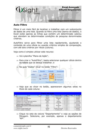 Excel Avançado
                                                  Soluções Empresariais




Auto Filtro
Filtrar é um meio fácil de localizar e trabalhar com um subconjunto
de dados de uma lista. Quando se filtra uma lista (banco de dados), o
Excel exibe apenas as linhas que contém um determinado valorou
que atendam as determinadas condições de pesquisa denominadas
critérios.

AutoFiltro serve para filtrar uma lista rapidamente, ajustando o
conteúdo de uma célula ou usando critérios simples de comparação,
com até dois critérios por rótulo (coluna).

Veja como é simples utilizar este recurso:

      Vá à planilha “Plano de Ação”;

      Para criar o “AutoFiltro”, basta selecionar qualquer célula dentro
      da tabela que se deseja trabalhar; e

      Na guia “Dados” clicar no botão “Filtro”:




      Veja que ao clicar no botão, apareceram algumas setas no
      título de cada coluna:




      Clique na seta da coluna “Departamento” e veja as opções de
      filtragem. Selecione, por exemplo, apenas o departamento
      “RP”.


contato@isight.com.br               52
www.isight.com.br                                   Direitos Reservados
 