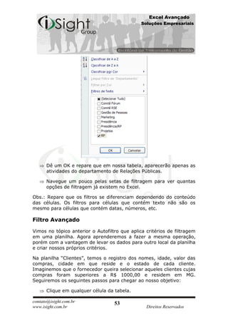 Excel Avançado
                                               Soluções Empresariais




      Dê um OK e repare que em nossa tabela, aparecerão apenas as
      atividades do departamento de Relações Públicas.

      Navegue um pouco pelas setas de filtragem para ver quantas
      opções de filtragem já existem no Excel.

Obs.: Repare que os filtros se diferenciam dependendo do conteúdo
das células. Os filtros para células que contém texto não são os
mesmo para células que contém datas, números, etc.

Filtro Avançado

Vimos no tópico anterior o Autofiltro que aplica critérios de filtragem
em uma planilha. Agora aprenderemos a fazer a mesma operação,
porém com a vantagem de levar os dados para outro local da planilha
e criar nossos próprios critérios.

Na planilha “Clientes”, temos o registro dos nomes, idade, valor das
compras, cidade em que reside e o estado de cada cliente.
Imaginemos que o fornecedor queira selecionar aqueles clientes cujas
compras foram superiores a R$ 1000,00 e residem em MG.
Seguiremos os seguintes passos para chegar ao nosso objetivo:

      Clique em qualquer célula da tabela.

contato@isight.com.br              53
www.isight.com.br                                Direitos Reservados
 