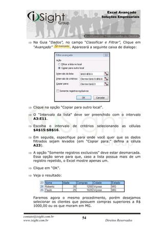 Excel Avançado
                                                Soluções Empresariais




      Na Guia “Dados”, no campo “Classificar e Filtrar”, Clique em
      “Avançado”         . Aparecerá a seguinte caixa de dialogo:




      Clique na opção “Copiar para outro local”.

      O “Intervalo da lista” deve ser preenchido com o intervalo
      A3:E11.

      Escolha o intervalo    de   critérios   selecionando    as   células
      $A$15:$B$16.

      Em seguida, especifique para onde você quer que os dados
      filtrados sejam levados (em “Copiar para:” defina a célula
      A23).

      A opção “Somente registros exclusivos” deve estar desmarcada.
      Essa opção serve para que, caso a lista possua mais de um
      registro repetido, o Excel mostre apenas um.

      Clique em “OK”.

      Veja o resultado:




      Faremos agora o mesmo procedimento, porém desejamos
      selecionar os clientes que possuem compras superiores a R$
      1000,00 ou os que moram em MG.


contato@isight.com.br              54
www.isight.com.br                                  Direitos Reservados
 