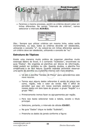 Excel Avançado
                                               Soluções Empresariais




      Faremos o mesmo processo, porém os critérios devem estar em
      linhas diferentes. No campo “Intervalo de critérios”, vamos
      selecionar o intervalo A19:B21.




Obs.: Sempre que utilizar critérios em mesma linha, estes serão
incrementais, ou seja, todos os critérios deverão ser obedecidos,
utilizando o conceito “e”. Ao colocá-los em linhas diferentes apenas
um critério deve ser obedecido, utilizando o conceito de “ou”.

Estrutura de Tópicos

Existe uma maneira muito prática de organizar planilhas muito
extensas dentro do Excel, é o comando “Subtotais”, encontrado na
guia “Dados”. Ele organiza as planilhas por blocos de informação,
estes podem ser exibidos ou não. Quando ocultos, a planilha fica
simplificada e de fácil leitura. Quando exibidos permitem observar
uma parte da planilha (ou a planilha inteira) com mais detalhes.

          Vá até a planilha “Vendas de Pneus” para aprendermos este
          novo recurso.

          Temos aqui alguns dados referentes à venda de pneus tais
          como, região, mês e valor da venda. Não é difícil de
          perceber que aqui em nosso exemplo podemos agrupar
          nossos dados em dois tipos de grupos: o grupo “Região” e o
          grupo “Mês”.

          Primeiramente iremos fazer os agrupamentos por região.

          Para isso basta selecionar toda a tabela, exceto o título
          principal.

          Selecione, portanto, o intervalo de células C5:E57;

          Na guia “Dados” clique no botão “Subtotal”;

          Preencha os dados da janela conforme a figura:




contato@isight.com.br               55
www.isight.com.br                                Direitos Reservados
 