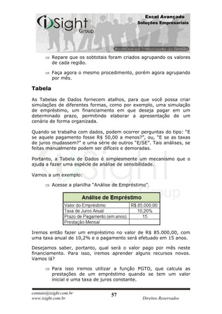Excel Avançado
                                              Soluções Empresariais




          Repare que os sobtotais foram criados agrupando os valores
          de cada região.

          Faça agora o mesmo procedimento, porém agora agrupando
          por mês.

Tabela

As Tabelas de Dados fornecem atalhos, para que você possa criar
simulações de diferentes formas, como por exemplo, uma simulação
de empréstimo, um financiamento em que deseja pagar em um
determinado prazo, permitindo elaborar a apresentação de um
cenário de forma organizada.

Quando se trabalha com dados, podem ocorrer perguntas do tipo: “E
se aquele pagamento fosse R$ 50,00 a menos?”, ou, “E se as taxas
de juros mudassem?” e uma série de outros “E/SE”. Tais análises, se
feitas manualmente podem ser difíceis e demoradas.

Portanto, a Tabela de Dados é simplesmente um mecanismo que o
ajuda a fazer uma espécie de análise de sensibilidade.

Vamos a um exemplo:

          Acesse a planilha “Análise de Empréstimo”.




Iremos então fazer um empréstimo no valor de R$ 85.000,00, com
uma taxa anual de 10,2% e o pagamento será efetuado em 15 anos.

Desejamos saber, portanto, qual será o valor pago por mês neste
financiamento. Para isso, iremos aprender alguns recursos novos.
Vamos lá?

          Para isso iremos utilizar a função PGTO, que calcula as
          prestações de um empréstimo quando se tem um valor
          inicial e uma taxa de juros constante.


contato@isight.com.br              57
www.isight.com.br                                Direitos Reservados
 