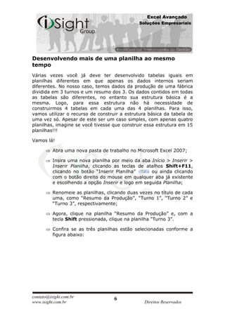 Excel Avançado
                                               Soluções Empresariais




Desenvolvendo mais de uma planilha ao mesmo
tempo
Várias vezes você já deve ter desenvolvido tabelas iguais em
planilhas diferentes em que apenas os dados internos seriam
diferentes. No nosso caso, temos dados da produção de uma fábrica
dividida em 3 turnos e um resumo dos 3. Os dados contidos em todas
as tabelas são diferentes, no entanto sua estrutura básica é a
mesma. Logo, para essa estrutura não há necessidade de
construirmos 4 tabelas em cada uma das 4 planilhas. Para isso,
vamos utilizar o recurso de construir a estrutura básica da tabela de
uma vez só. Apesar de este ser um caso simples, com apenas quatro
planilhas, imagine se você tivesse que construir essa estrutura em 15
planilhas!!!

Vamos lá!

          Abra uma nova pasta de trabalho no Microsoft Excel 2007;

          Insira uma nova planilha por meio da aba Início > Inserir >
          Inserir Planilha, clicando as teclas de atalhos Shift+F11,
          clicando no botão “Inserir Planilha”      ou ainda clicando
          com o botão direito do mouse em qualquer aba já existente
          e escolhendo a opção Inserir e logo em seguida Planilha;

          Renomeie as planilhas, clicando duas vezes no título de cada
          uma, como “Resumo da Produção”, “Turno 1”, “Turno 2” e
          “Turno 3”, respectivamente;

          Agora, clique na planilha “Resumo da Produção” e, com a
          tecla Shift pressionada, clique na planilha “Turno 3”.

          Confira se as três planilhas estão selecionadas conforme a
          figura abaixo:




contato@isight.com.br               6
www.isight.com.br                                Direitos Reservados
 