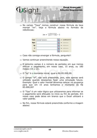 Excel Avançado
                                               Soluções Empresariais




          No campo “Taxa” iremos construir nossa fórmula da taxa
          mensal “im”. Veja a fórmula abaixo no formato de
          referências:




          Caso não consiga enxergar a fórmula, pergunte!!

          Vamos continuar preenchendo nossa equação.

          O próximo campo é o número de períodos em que iremos
          efetuar o pagamento, em nosso caso, 15 anos, ou 180
          meses (15 x 12).

          O “Vp” é o montante inicial, igual a R$ 85.000,00.

          O campo “Vf”, não será preenchido, pois, este apenas será
          utilizado quando desejamos fazer uma simulação futura.
          Exemplo: Qual o valor mensal devemos colocar na poupança
          para que em 15 anos tenhamos o montante de R$
          85.000,00?

          O “Tipo” é um valor lógico que utilizaremos para informar se
          o pagamento será efetuado no início ou fim do período. Em
          nosso caso pode deixa em branco que o Excel utilizará o
          valor padrão.

          No fim, nossa fórmula estará preenchida conforme a imagem
          abaixo:




contato@isight.com.br               60
www.isight.com.br                                 Direitos Reservados
 