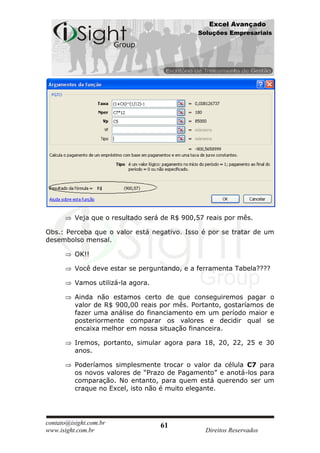Excel Avançado
                                              Soluções Empresariais




          Veja que o resultado será de R$ 900,57 reais por mês.

Obs.: Perceba que o valor está negativo. Isso é por se tratar de um
desembolso mensal.

          OK!!

          Você deve estar se perguntando, e a ferramenta Tabela????

          Vamos utilizá-la agora.

          Ainda não estamos certo de que conseguiremos pagar o
          valor de R$ 900,00 reais por mês. Portanto, gostaríamos de
          fazer uma análise do financiamento em um período maior e
          posteriormente comparar os valores e decidir qual se
          encaixa melhor em nossa situação financeira.

          Iremos, portanto, simular agora para 18, 20, 22, 25 e 30
          anos.

          Poderíamos simplesmente trocar o valor da célula C7 para
          os novos valores de “Prazo de Pagamento” e anotá-los para
          comparação. No entanto, para quem está querendo ser um
          craque no Excel, isto não é muito elegante.




contato@isight.com.br               61
www.isight.com.br                               Direitos Reservados
 