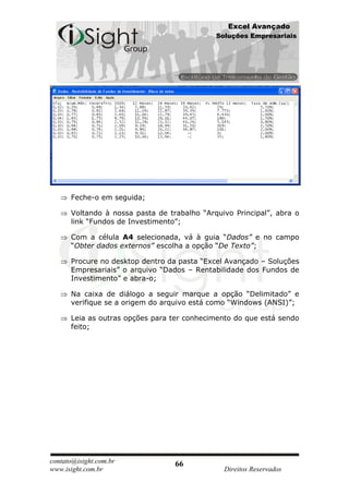 Excel Avançado
                                             Soluções Empresariais




      Feche-o em seguida;

      Voltando à nossa pasta de trabalho “Arquivo Principal”, abra o
      link “Fundos de Investimento”;

      Com a célula A4 selecionada, vá à guia “Dados” e no campo
      “Obter dados externos” escolha a opção “De Texto”;

      Procure no desktop dentro da pasta “Excel Avançado – Soluções
      Empresariais” o arquivo “Dados – Rentabilidade dos Fundos de
      Investimento” e abra-o;

      Na caixa de diálogo a seguir marque a opção “Delimitado” e
      verifique se a origem do arquivo está como “Windows (ANSI)”;

      Leia as outras opções para ter conhecimento do que está sendo
      feito;




contato@isight.com.br             66
www.isight.com.br                              Direitos Reservados
 
