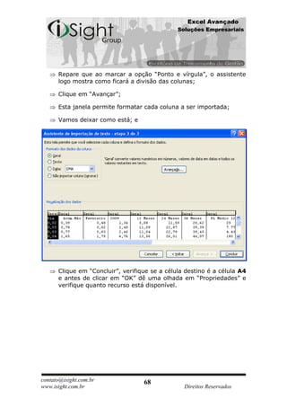 Excel Avançado
                                               Soluções Empresariais




      Repare que ao marcar a opção “Ponto e vírgula”, o assistente
      logo mostra como ficará a divisão das colunas;

      Clique em “Avançar”;

      Esta janela permite formatar cada coluna a ser importada;

      Vamos deixar como está; e




      Clique em “Concluir”, verifique se a célula destino é a célula A4
      e antes de clicar em “OK” dê uma olhada em “Propriedades” e
      verifique quanto recurso está disponível.




contato@isight.com.br              68
www.isight.com.br                                Direitos Reservados
 