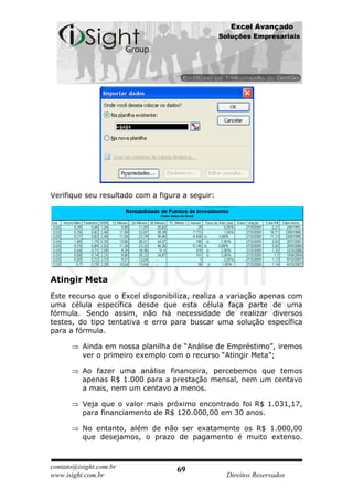 Excel Avançado
                                                 Soluções Empresariais




Verifique seu resultado com a figura a seguir:




Atingir Meta
Este recurso que o Excel disponibiliza, realiza a variação apenas com
uma célula específica desde que esta célula faça parte de uma
fórmula. Sendo assim, não há necessidade de realizar diversos
testes, do tipo tentativa e erro para buscar uma solução específica
para a fórmula.

          Ainda em nossa planilha de “Análise de Empréstimo”, iremos
          ver o primeiro exemplo com o recurso “Atingir Meta”;

          Ao fazer uma análise financeira, percebemos que temos
          apenas R$ 1.000 para a prestação mensal, nem um centavo
          a mais, nem um centavo a menos.

          Veja que o valor mais próximo encontrado foi R$ 1.031,17,
          para financiamento de R$ 120.000,00 em 30 anos.

          No entanto, além de não ser exatamente os R$ 1.000,00
          que desejamos, o prazo de pagamento é muito extenso.



contato@isight.com.br              69
www.isight.com.br                                  Direitos Reservados
 