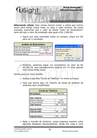 Excel Avançado
                                               Soluções Empresariais




Alternando célula: Este campo deverá conter a célula que iremos
variar para atingir nossa meta, ou seja, o valor variável. No nosso
exemplo, queremos que o valor da célula “Valor do Empréstimo”
varie até que o valor da prestação seja igual a R$ 1.000,00.

          Agora que está entendido todos os campos, clique em OK
          para ver o resultado:




          Portanto, podemos pegar um empréstimo no valor de R$
          94.385,10, que conseguiremos pagá-lo em 15 anos apenas
          com nossa renda atual.

Vamos para um novo desafio:

          Acesse a planilha “Conta de Telefone” no menu principal;

          Veja que temos aqui um resumo da conta de telefone da
          empresa, bem simplificada:




          Após a reunião da diretoria, nossa empresa resolver cotar
          algumas despesas desnecessárias, tendo em vista a ruim

contato@isight.com.br              71
www.isight.com.br                                Direitos Reservados
 
