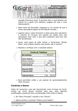 Excel Avançado
                                               Soluções Empresariais




          situação financeira atual. O primeiro item o qual falaram em
          reduzir foi o gasto com telefone, julgado por eles o mais
          desnecessário.

          Após horas de discussão, chegaram a um acordo de que a
          conta não poderia passar de R$ 500,00 mensais.

          Ligaram para o setor financeiro e disse para eles calcularem
          o máximo de minutos que poderá ser falado para não
          ultrapassar esse valor e que eles cuidassem para que isso
          não acontecesse.

          Como você agora já sabe utilizar a ferramenta “Atingir
          Meta”, será simples realizar essa tarefa, não é mesmo?

          Resolva e verifique com o resultado abaixo:




          Será permitido então o uso apenas de aproximadamente
          1023 minutos.

Cenários e Solver
Antes de iniciarmos uma das ferramentas mais incríveis do Excel,
vamos ver como gravar cenários para que, após algumas
modificações, possamos fazer comparações entre antes e depois.

      No “Menu Principal”, escolha o link “Solver”;

      Agora escolha o exemplo “Mistura para Ração”;

contato@isight.com.br              72
www.isight.com.br                                Direitos Reservados
 