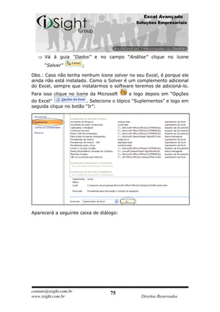 Excel Avançado
                                             Soluções Empresariais




      Vá à guia “Dados” e no campo “Análise” clique no ícone
      “Solver”          ;

Obs.: Caso não tenha nenhum ícone solver no seu Excel, é porque ele
ainda não está instalado. Como o Solver é um complemento adicional
do Excel, sempre que instalarmos o software teremos de adicioná-lo.
Para isso clique no ícone da Microsoft    e logo depois em “Opções
do Excel”               . Selecione o tópico “Suplementos” e logo em
seguida clique no botão “Ir”:




Aparecerá a seguinte caixa de diálogo:




contato@isight.com.br             75
www.isight.com.br                              Direitos Reservados
 