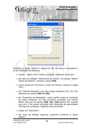 Excel Avançado
                                              Soluções Empresariais




Selecione a opção “Solver” e clique em OK. As vezes é necessário o
cd de instalação do software.

      Pronto... Agora com o Solver instalado, podemos continuar!!

      Na caixa de diálogo “Parâmetros do Solver”, no campo “Definir
      Célula de Destino”, escolha a célula C44;

      Como queremos minimizar o custo da mistura, marque a opção
      “Mín”;

      Em “Células Variáveis”, que são nossas incógnitas (X1, X2, X3),
      selecione as células C40 até C42;

      Em “Submeter às Restrições”, vamos definir todas as restrições
      do nosso problema. As três primeiras restrições que iremos
      definir são que as células C40, C41, C42 devem ser maiores
      que zero. E as outras restrições são referentes às quantidades
      mínimas de nutrientes. Vejamos como proceder:

      Clique em “Adicionar”;

      Na caixa de diálogo seguinte, preencha conforme a figura
      abaixo;
contato@isight.com.br             76
www.isight.com.br                               Direitos Reservados
 
