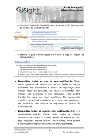 Excel Avançado
                                                          Soluções Empresariais




      Na guia Central de Confiabilidade clique no botão Configuração
      da Central de Confiabilidade;




      Escolha a guia Configurações de Macro, e veja as opções de
      configurações:




    Desabilitar todas as macros sem notificação: Clique
     nesta opção se não confiar em macros. Todas as macros
     existentes nos documentos e alertas de segurança sobre
     macros serão desabilitadas. Se houver documentos com
     macros    não      assinadas    e   não       confiáveis,    você   poderá
     transferi-los      para   um    local    confiável.    Os     documentos
     mantidos nesse local poderão ser executados sem precisarem
     ser verificados pelo sistema de segurança da Central de
     Confiabilidade.

    Desabilitar todas as macros com notificação: Esta é a
     configuração       padrão.     Clique        nesta   opção    se    desejar
     desabilitar as macros e receber alertas de segurança caso
     seja detectada alguma macro. Dessa forma, você poderá
     decidir quando habilitar essas macros individualmente.

contato@isight.com.br                        83
www.isight.com.br                                           Direitos Reservados
 