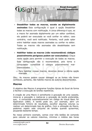 Excel Avançado
                                                    Soluções Empresariais




    Desabilitar todas as macros, exceto as digitalmente
     assinadas: Esta configuração é igual à opção Desabilitar
     todas as macros com notificação. A única diferença é que, se
     a macro for assinada digitalmente por um editor confiável,
     ela poderá ser executada se você confiar no editor; caso
     contrário, você será notificado. Portanto, você pode optar
     entre habilitar essas macros assinadas ou confiar no editor.
     Todas as macros não assinadas são desabilitadas sem
     notificação.

    Habilitar todas as macros (não recomendável; códigos
     possivelmente perigosos podem ser executados): Clique
     nesta opção para permitir a execução de todas as macros.
     Esta   configuração      não    é   recomendável,   pois   torna   o
     computador         vulnerável   a   códigos   possivelmente    mal-
     intencionados.
      Para habilitar nossas macros, devemos deixar a última opção
      marcada.

Obs.: As macros podem causar estragos se as fontes não forem
confiáveis, portanto, não habilite macros de autores desconhecidos.

Macros
O objetivo das Macros é programar funções típicas do Excel de forma
a facilitar a execução de tarefas repetitivas.

A criação de uma Macro é semelhante à gravação de uma cassete,
inicia-se a gravação e realiza-se a gravação da tarefa pretendida,
que, é convertida automaticamente em código de Visual Basic for
Application (VBA). A tarefa pode ser, por exemplo, abrir um
determinado ficheiro de resultados, escolher algumas colunas ou
realizar um determinado tipo de gráfico. Com a utilização da Macro,
podemos repetir este conjunto de tarefas quando quisermos,
poupando bastante tempo.

No nosso primeiro exemplo, vamos criar três botões de comando
para calcular os valores máximos, mínimos e médios das horas

contato@isight.com.br                    84
www.isight.com.br                                     Direitos Reservados
 
