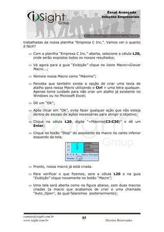 Excel Avançado
                                              Soluções Empresariais




trabalhadas da nossa planilha “Empresa C Inc.”. Vamos ver o quanto
é fácil!!

      Com a planilha “Empresa C Inc.” aberta, selecione a célula L20,
      onde serão expostos todos os nossos resultados;

      Vá agora para a guia “Exibição” clique no ícone Macro>Gravar
      Macro...;

      Nomeie nossa Macro como “Máximo”;

      Perceba que também existe a opção de criar uma tecla de
      atalho para nossa Macro utilizando o Ctrl + uma letra qualquer.
      Apenas tome cuidado para não criar um atalho já existente no
      Windows ou no Microsoft Excel;

      Dê um “OK”;

      Após clicar em “OK”, evite fazer qualquer ação que não esteja
      dentro do escopo de ações necessárias para atingir o objetivo;

      Clique na célula L20, digite “=Máximo(C3:C30)” e dê um
      Enter;

      Clique no botão “Stop” do assistente da macro no canto inferior
      esquerdo da tela;




      Pronto, nossa macro já está criada.

      Para verificar o que fizemos, zere a célula L20 e na guia
      “Exibição” clique novamente no botão “Macro”;

      Uma tela será aberta como na figura abaixo, com duas macros
      criadas (a macro que acabamos de criar e uma chamada
      “Auto_Open”, da qual falaremos posteriormente);




contato@isight.com.br              85
www.isight.com.br                               Direitos Reservados
 