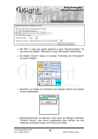 Excel Avançado
                                            Soluções Empresariais




      Dê “OK” e veja que agora aparece a guia “Desenvolvedor” na
      sua faixa de opções. Selecione-a caso não esteja selecionada.

      No botão “Inserir” clique no campo “Controles de Formulário”
      no ícone “Botão”:




      Desenhe um botão do tamanho que desejar dentro do quadro
      horas trabalhadas;




      Automaticamente irá aparecer uma caixa de diálogo chamada,
      “Atribuir Macro”, que serve justamente para atribuir ao seu
      botão de comando criado uma macro já criada;


contato@isight.com.br            87
www.isight.com.br                             Direitos Reservados
 