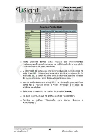 Excel Avançado
                                                 Soluções Empresariais




          Nesta planilha temos uma relação dos investimentos
          realizados ao longo de um ano na publicidade de um produto
          com o número de itens vendidos.

          O interesse da empresa era fazer pequenos incrementos no
          valor investido durante um ano para verificar a saturação de
          mercado ou, o valor máximo que a empresa poderia investir
          de forma eficiente, sem desperdícios financeiros.

          Vamos então construir um gráfico de dispersão para verificar
          como foi a relação entre o valor investido e o total de
          unidade vendidas:

          Selecione o intervalo de dados, intervalo C5:D16;

          Na guia inserir, clique no gráfico do tipo “Dispersão”;

          Escolha o gráfico      “Dispersão   com     Linhas    Suaves    e
          Marcadores”;




contato@isight.com.br                95
www.isight.com.br                                   Direitos Reservados
 