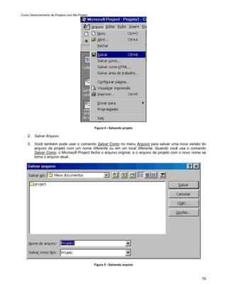 Curso Gerenciamento de Projetos com Ms-Project




                                                 Figura 4 - Salvando projeto

    2. Salvar Arquivo

    3. Você também pode usar o comando Salvar Como no menu Arquivo para salvar uma nova versão do
       arquivo de projeto com um nome diferente ou em um local diferente. Quando você usa o comando
       Salvar Como, o Microsoft Project fecha o arquivo original, e o arquivo de projeto com o novo nome se
       torna o arquivo atual.




                                                 Figura 5 - Salvando arquivo



                                                                                                        10
 