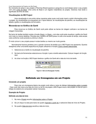 Curso Gerenciamento de Projetos com Ms-Project
No momento de salvar o seu projeto o Planning Wizard aparece e pergunta se você deseja salvar o seu projeto
com uma Linha de Base. Uma Linha de Base é um registro instantâneo do projeto. Veremos mais tarde o
significado da linha de base.

Visualizações do MS Project
        Uma visualização é uma entre várias maneiras pelas quais você pode inserir e exibir informações sobre
o projeto. As visualizações se enquadram em 3 tipos básicos: as visualizações de planilha, as visualizações de
tabela e gráfico e visualizações de formulário.

Movendo-se no Gráfico de Gantt
       Para mover-se no Gráfico de Gantt você pode utilizar as barras de rolagem verticais e as barras de
rolagem horizontais.

Na barra de tarefas também existe a função Zoom + e Zoom – com elas você pode visualizar o gráfico de Gantt
com mais ou menos detalhes. Perceba que o gráfico de Gantt possui no alto uma escala do tempo, esta escala
varia conforme você aumenta ou diminui o Zoom.

É muito comum o seu projeto possuir muitas tarefas ou mesmo ser muito grande.

   Normalmente ficamos perdidos com o grande números de tarefas que o MS Project nos apresenta. Quando
desejamos olhar uma tarefa específica do projeto utilizamos a função ir para a tarefa selecionada.

    1. Seleciona-se a tarefa na visualização de planilha

    2. Na barra de ferramentas seleciona-se a função ir para a tarefa selecionada. Colocar imagem da função
       aqui.

    3. Ao clicar na função o MS Project desloca o gráfico de Gantt até a data de início da tarefa.




                                             Figura 6 - Barra de Navegação Tarefas




                           Definindo um Cronograma em um Projeto
Iniciando um projeto
        Para criar um cronograma básico de projeto você utiliza a caixa de diálogo Informações sobre o projeto
. Caso você não insira uma data de início ou de fim de projeto o MS-Project inicia o seu projeto no dia em que o
relógio do sistema do computador estiver marcando.

Exemplo de Projeto

Definindo uma data de início
    1. No menu Projeto escolha Informações sobre o Projeto;

    2. De um clique na seta para baixo do quadro Agendar a partir de: e selecione Data de início do Projeto;

    3. No quadro Data de início escolha a data de início.




                                                                                                             11
 