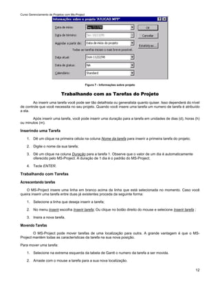 Curso Gerenciamento de Projetos com Ms-Project




                                                 Figura 7 - Informações sobre projeto


                             Trabalhando com as Tarefas do Projeto
        Ao inserir uma tarefa você pode ser tão detalhista ou generalista quanto quiser. Isso dependerá do nível
de controle que você necessita no seu projeto. Quando você insere uma tarefa um numero de tarefa é atribuído
a ela.

       Após inserir uma tarefa, você pode inserir uma duração para a tarefa em unidades de dias (d), horas (h)
ou minutos (m).

Inserindo uma Tarefa
    1. Dê um clique na primeira célula na coluna Nome da tarefa para inserir a primeira tarefa do projeto;

    2. Digite o nome da sua tarefa;

    3. Dê um clique na coluna Duração para a tarefa 1. Observe que o valor de um dia é automaticamente
       oferecido pelo MS-Project. A duração de 1 dia é o padrão do MS-Project;

    4. Tecle ENTER.

Trabalhando com Tarefas

Acrescentando tarefas
    O MS-Project insere uma linha em branco acima da linha que está selecionada no momento. Caso você
queira inserir uma tarefa entre duas já existentes proceda da seguinte forma:

    1. Selecione a linha que deseja inserir a tarefa;

    2. No menu Inserir escolha Inserir tarefa; Ou clique no botão direito do mouse e selecione Inserir tarefa ;

    3. Insira a nova tarefa.

Movendo Tarefas
        O MS-Project pode mover tarefas de uma localização para outra. A grande vantagem é que o MS-
Project mantém todas as características da tarefa na sua nova posição.

Para mover uma tarefa:

    1. Selecione na extrema esquerda da tabela de Gantt o numero da tarefa a ser movida.

    2. Arraste com o mouse a tarefa para a sua nova localização.

                                                                                                              12
 