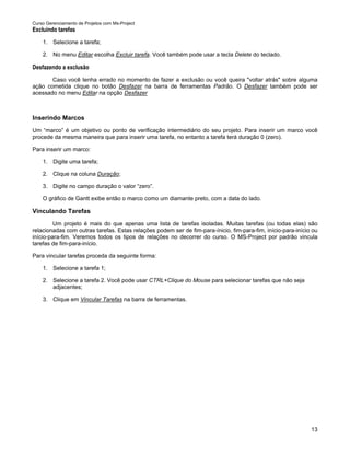 Curso Gerenciamento de Projetos com Ms-Project
Excluindo tarefas
    1. Selecione a tarefa;

    2. No menu Editar escolha Excluir tarefa. Você também pode usar a tecla Delete do teclado.

Desfazendo a exclusão
       Caso você tenha errado no momento de fazer a exclusão ou você queira "voltar atrás" sobre alguma
ação cometida clique no botão Desfazer na barra de ferramentas Padrão. O Desfazer também pode ser
acessado no menu Editar na opção Desfazer



Inserindo Marcos
Um “marco” é um objetivo ou ponto de verificação intermediário do seu projeto. Para inserir um marco você
procede da mesma maneira que para inserir uma tarefa, no entanto a tarefa terá duração 0 (zero).

Para inserir um marco:

    1. Digite uma tarefa;

    2. Clique na coluna Duração;

    3. Digite no campo duração o valor “zero”.

    O gráfico de Gantt exibe então o marco como um diamante preto, com a data do lado.

Vinculando Tarefas
         Um projeto é mais do que apenas uma lista de tarefas isoladas. Muitas tarefas (ou todas elas) são
relacionadas com outras tarefas. Estas relações podem ser de fim-para-ínicio, fim-para-fim, início-para-início ou
início-para-fim. Veremos todos os tipos de relações no decorrer do curso. O MS-Project por padrão vincula
tarefas de fim-para-início.

Para vincular tarefas proceda da seguinte forma:

    1. Selecione a tarefa 1;

    2. Selecione a tarefa 2. Você pode usar CTRL+Clique do Mouse para selecionar tarefas que não seja
       adjacentes;

    3. Clique em Vincular Tarefas na barra de ferramentas.




                                                                                                              13
 