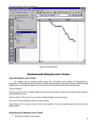 Curso Gerenciamento de Projetos com Ms-Project




                                                 Figura 8 - Vinculando Tarefas




                             Estabelecendo Relações entre Tarefas
Tipos de Relações entre Tarefas
       As relações entre as tarefas também podem ser conhecidas como relações de dependência ou
precedência. Uma tarefa que deva começar ou finalizar antes de outra tarefa possa começar é chamada tarefa
predecessora. Uma tarefa que dependa do início ou fim de outra tarefa é chamada tarefa sucessora.

Tipos de relações:

Término-para-início (TI) é a relação padrão quando você vincula tarefas. Assim que a primeira tarefa finaliza, a
próxima tarefa tem início.

Término-Término (TT) é uma em que ambas as tarefas finalizam ao mesmo tempo.

Início-Início (II) duas tarefas começam ao mesmo tempo.

Início-Término (IT) é a menos comum. Pode ocorrer quando o fim de uma tarefa depende do início de uma
tarefa posterior.



Especificando as Relações entre Tarefas
    1. Acrescente 2 tarefas ao seu projeto ;
                                                                                                             14
 